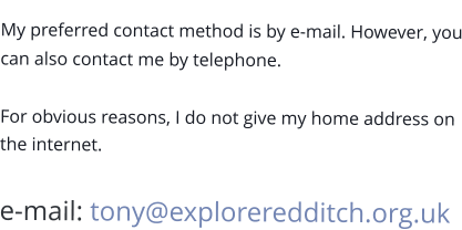 My preferred contact method is by e-mail. However, you can also contact me by telephone.  For obvious reasons, I do not give my home address on the internet.  e-mail: tony@exploreredditch.org.uk